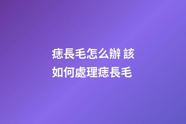 痣長毛怎么辦 該如何處理痣長毛
